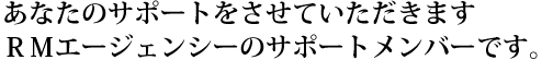 みな様のサポートをさせていただきます、RMエージェンシーのサポートメンバーです。